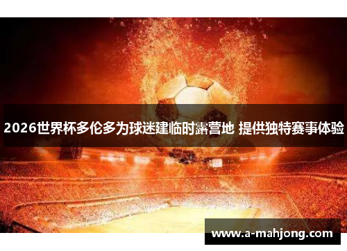 2026世界杯多伦多为球迷建临时露营地 提供独特赛事体验 2026世界杯多伦多为球迷建临时露营地 提供独特赛事体验